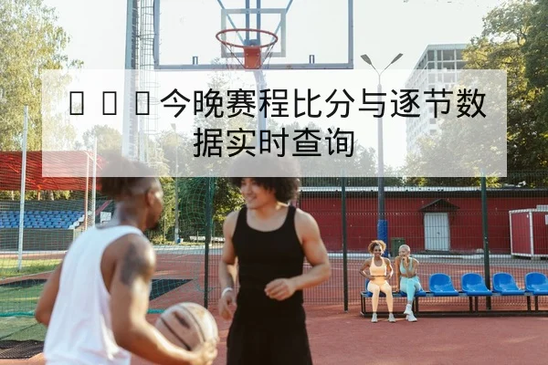 CBA今晚赛程比分与逐节数据实时查询