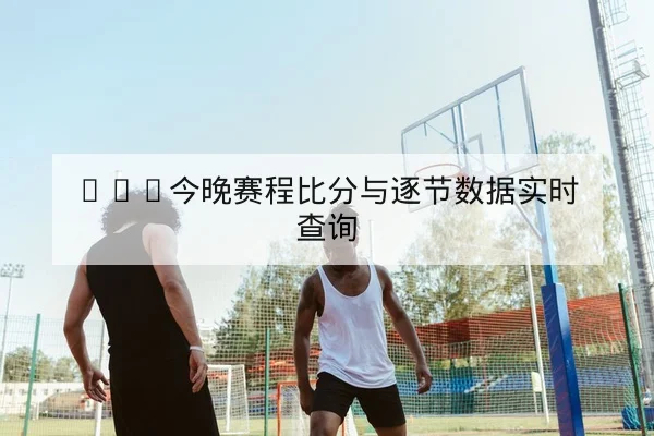 CBA今晚赛程比分与逐节数据实时查询